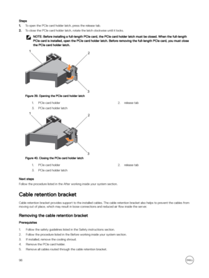 Page 96Steps
1.To open the PCIe card holder latch, press the release tab.
2.To close the PCIe card holder latch, rotate the latch clockwise until it locks.
NOTE: Before installing a full-length PCIe card, the PCIe card holder latch must be closed. When the full-length 
PCIe card is installed, open the PCIe card holder latch. Before removing the full-length PCIe card, you must close  the PCIe card holder latch.
Figure 39. Opening the PCIe card holder latch
1.PCIe card holder2.release tab3.PCIe card holder latch...