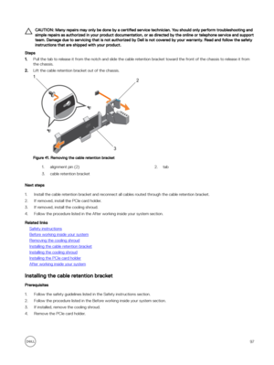 Page 97CAUTION: Many repairs may only be done by a certified service technician. You should only perform troubleshooting and 
simple repairs as authorized in your product documentation, or as directed by the online or telephone service and support  team. Damage due to servicing that is not authorized by Dell is not covered by your warranty. Read and follow the safety instructions that are shipped with your product.
Steps
1.Pull the tab to release it from the notch and slide the cable retention bracket toward...