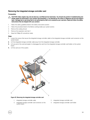 Page 99Removing the integrated storage controller card
Prerequisites
CAUTION: Many repairs may only be done by a certified service technician. You should only perform troubleshooting and 
simple repairs as authorized in your product documentation, or as directed by the online or telephone service and support  team. Damage due to servicing that is not authorized by Dell is not covered by your warranty. Read and follow the safety instructions that are shipped with your product.
1.Follow the safety guidelines...