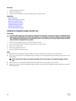 Page 100Next steps
1.Install the expansion card riser 1.
2.Install the cooling shroud.
3.Follow the procedure listed in the After working inside your system section.
Related links
Safety instructions
Before working inside your system
Removing the cooling shroud
Removing expansion card risers
Installing expansion card risers
Installing the cooling shroud
After working inside your system
Installing the integrated storage controller card
Prerequisites
CAUTION: Many repairs may only be done by a certified service...