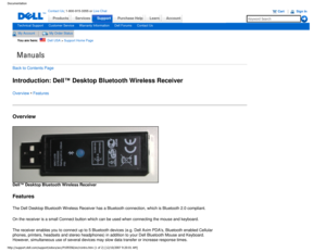 Page 15Manuals
Documentation
ProductsServices
http://support.dell.com/support/edocs/acc/P109356/en/rcintro.htm (1 of \
2) [12/10/2007 9:20:01 AM]
Contact Us; 1-800-915-3355 or Live Chat
SupportPurchase Help LearnAccount
Technical SupportCustomer ServiceWarranty InformationDell ForumsContact Us
My AccountMy Order Status 
You are here:    Dell USA > Support Home Page
Back to Contents Page
Introduction: Dell™ Desktop Bluetooth Wireless Receiver
Overview • Features
Overview
 
Dell™ Desktop Bluetooth Wireless...