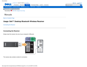 Page 17Manuals
Documentation
ProductsServices
http://support.dell.com/support/edocs/acc/P109356/en/rcusage.htm (1 of \
2) [12/10/2007 9:21:00 AM]
Contact Us; 1-800-915-3355 or Live Chat
SupportPurchase Help LearnAccount
Technical SupportCustomer ServiceWarranty InformationDell ForumsContact Us
My AccountMy Order Status 
You are here:    Dell USA > Support Home Page
Back to Contents Page
Usage: Dell™ Desktop Bluetooth Wireless Receiver
Connecting the Receiver
Connecting the Receiver
Simply insert the receiver...