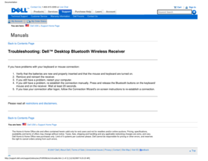 Page 19Manuals
Documentation
ProductsServices
http://support.dell.com/support/edocs/acc/P109356/en/rctrouble.htm (1 o\
f 2) [12/10/2007 9:23:23 AM]
Contact Us; 1-800-915-3355 or Live Chat
SupportPurchase Help LearnAccount
Technical SupportCustomer ServiceWarranty InformationDell ForumsContact Us
My AccountMy Order Status 
You are here:    Dell USA > Support Home Page
Back to Contents Page
Troubleshooting: Dell™ Desktop Bluetooth Wireless Receiver
If you have problems with your keyboard or mouse connection:
1....