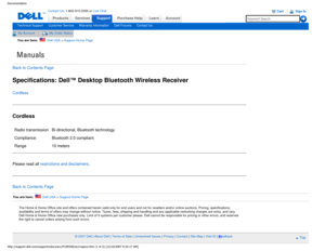 Page 21Manuals
Documentation
ProductsServices
http://support.dell.com/support/edocs/acc/P109356/en/rcspecs.htm (1 of \
2) [12/10/2007 9:24:17 AM]
Contact Us; 1-800-915-3355 or Live Chat
SupportPurchase Help LearnAccount
Technical SupportCustomer ServiceWarranty InformationDell ForumsContact Us
My AccountMy Order Status 
You are here:    Dell USA > Support Home Page
Back to Contents Page
Specifications: Dell™ Desktop Bluetooth Wireless Receiver
Cordless
Cordless
Radio transmission Bi-directional, Bluetooth...