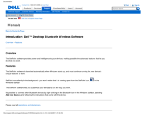 Page 23Manuals
Documentation
ProductsServices
http://support.dell.com/support/edocs/acc/P109356/en/spintro.htm (1 of \
2) [12/10/2007 9:25:58 AM]
Contact Us; 1-800-915-3355 or Live Chat
SupportPurchase Help LearnAccount
Technical SupportCustomer ServiceWarranty InformationDell ForumsContact Us
My AccountMy Order Status 
You are here:    Dell USA > Support Home Page
Back to Contents Page
Introduction: Dell™ Desktop Bluetooth Wireless Software
Overview • Features
Overview
The SetPoint software provides power and...