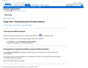 Page 25Manuals
Documentation
ProductsServices
http://support.dell.com/support/edocs/acc/P109356/en/spusage.htm (1 of \
2) [12/10/2007 9:27:29 AM]
Contact Us; 1-800-915-3355 or Live Chat
SupportPurchase Help LearnAccount
Technical SupportCustomer ServiceWarranty InformationDell ForumsContact Us
My AccountMy Order Status 
You are here:    Dell USA > Support Home Page
Back to Contents Page
Usage: Dell™ Desktop Bluetooth Wireless Software
Launching SetPoint • Customizing your Keyboard and Mouse
Launching the...