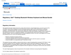 Page 31Manuals
Documentation
ProductsServices
http://support.dell.com/support/edocs/acc/P109356/en/regs.htm (1 of 3)\
 [12/10/2007 9:34:08 AM]
Contact Us; 1-800-915-3355 or Live Chat
SupportPurchase Help LearnAccount
Technical SupportCustomer ServiceWarranty InformationDell ForumsContact Us
My AccountMy Order Status 
You are here:    Dell USA > Support Home Page
Back to Contents Page
Regulatory: Dell™ Desktop Bluetooth Wireless Keyboard and Mouse Bundle
Regulatory Information
Regulatory Information
This...