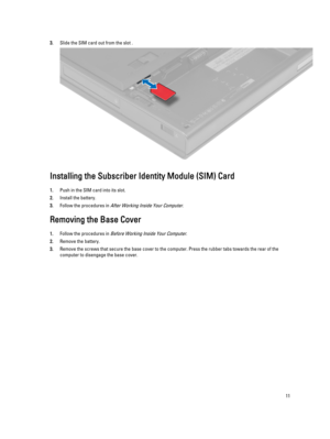 Page 113.Slide the SIM card out from the slot .
Installing the Subscriber Identity Module (SIM) Card
1.Push in the SIM card into its slot.
2.Install the battery.
3.Follow the procedures in After Working Inside Your Computer.
Removing the Base Cover
1.Follow the procedures in Before Working Inside Your Computer.
2.Remove the battery.
3.Remove the screws that secure the base cover to the computer. Press the rubber tabs towards the rear of the 
computer to disengage the base cover.
11 