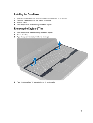 Page 13Installing the Base Cover
1.Slide in and place the base cover to align with the screw holes correctly on the computer.
2.Tighten the screws to secure the base cover to the computer.
3.Install the battery.
4.Follow the procedures in After Working Inside Your Computer.
Removing the Keyboard Trim
1.Follow the procedures in Before Working Inside Your Computer.
2.Remove the battery.
3.Pry up the keyboard trim starting from the top-inner edge.
4.Pry up the bottom edge of the keyboard trim from the top-inner...