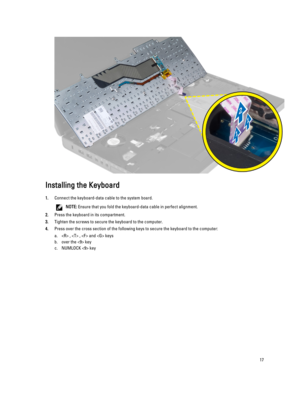 Page 17Installing the Keyboard
1.Connect the keyboard-data cable to the system board.
NOTE: Ensure that you fold the keyboard-data cable in perfect alignment.
2.Press the keyboard in its compartment.
3.Tighten the screws to secure the keyboard to the computer.
4.Press over the cross section of the following keys to secure the keyboard to the computer:
a. ,  ,  and  keys
b.over the  key
c.NUMLOCK  key
17 