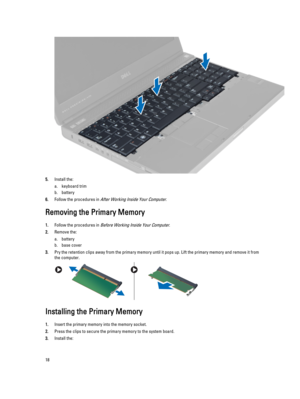 Page 185.Install the:
a.keyboard trim
b.battery
6.Follow the procedures in After Working Inside Your Computer.
Removing the Primary Memory
1.Follow the procedures in Before Working Inside Your Computer.
2.Remove the:
a.battery
b.base cover
3.Pry the retention clips away from the primary memory until it pops up. Lift the primary memory and remove it from the computer.
Installing the Primary Memory
1.Insert the primary memory into the memory socket.
2.Press the clips to secure the primary memory to the system...