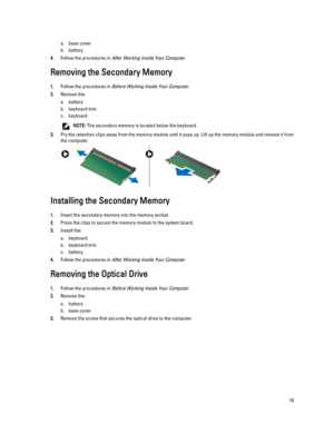 Page 19a.base cover
b.battery
4.Follow the procedures in After Working Inside Your Computer.
Removing the Secondary Memory
1.Follow the procedures in Before Working Inside Your Computer.
2.Remove the:
a.battery
b.keyboard trim
c.keyboard
NOTE: The secondary memory is located below the keyboard.
3.Pry the retention clips away from the memory module until it pops up. Lift up the memory module and remove it from the computer.
Installing the Secondary Memory
1.Insert the secondary memory into the memory socket....