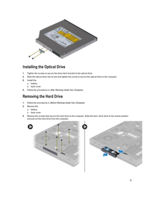 Page 21Installing the Optical Drive
1.Tighten the screws to secure the drive-latch bracket to the optical drive.
2.Slide the optical drive into its slot and tighten the screw to secure the optical drive to the computer.
3.Install the:
a.battery
b.base cover
4.Follow the procedures in After Working Inside Your Computer.
Removing the Hard Drive
1.Follow the procedures in Before Working Inside Your Computer.
2.Remove the:
a.battery
b.base cover
3.Remove the screws that secure the hard drive to the computer. Slide...