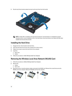 Page 224.Flex the hard-drive bracket outward and pull out the hard drive from the bracket.
NOTE: A rubber filler is installed to the hard-drive bracket for 7 mm hard drives. It is designed to prevent 
vibrations and for correct installation of the 7 mm hard drives. 9 mm hard drives do not require the filler when 
installed into the hard-drive bracket.
Installing the Hard Drive
1.Engage the hard -drive bracket to the hard drive.
2.Insert the hard drive into its slot in the computer till it clicks in place....