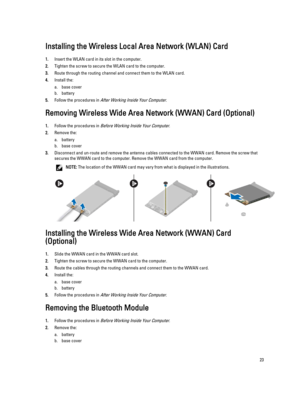 Page 23Installing the Wireless Local Area Network (WLAN) Card
1.Insert the WLAN card in its slot in the computer.
2.Tighten the screw to secure the WLAN card to the computer.
3.Route through the routing channel and connect them to the WLAN card.
4.Install the:
a.base cover
b.battery
5.Follow the procedures in After Working Inside Your Computer.
Removing Wireless Wide Area Network (WWAN) Card (Optional)
1.Follow the procedures in Before Working Inside Your Computer.
2.Remove the:
a.battery
b.base cover...