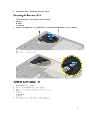 Page 256.Follow the procedures in After Working Inside Your Computer.
Removing the Processor Fan
1.Follow the procedures in Before Working Inside Your Computer.
2.Remove the:
a.battery
b.base cover
3.Remove the screws that secure the processor fan to the computer. Remove the processor fan from the computer.
4.Disconnect the processor-fan cable.
Installing the Processor Fan
1.Connect the processor-fan cable.
2.Insert the processor fan into its slot in the computer.
3.Tighten the screws that secure the processor...