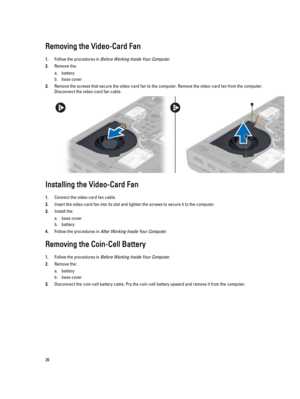 Page 26Removing the Video-Card Fan
1.Follow the procedures in Before Working Inside Your Computer.
2.Remove the:
a.battery
b.base cover
3.Remove the screws that secure the video-card fan to the computer. Remove the video-card fan from the computer. Disconnect the video-card fan cable.
Installing the Video-Card Fan
1.Connect the video-card fan cable.
2.Insert the video-card fan into its slot and tighten the screws to secure it to the computer.
3.Install the:
a.base cover
b.battery
4.Follow the procedures in...