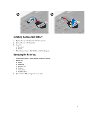 Page 27Installing the Coin-Cell Battery
1.Replace the coin-cell battery in its slot in the computer.
2.Connect the coin-cell battery cable.
3.Install the:
a.base cover
b.battery
4.Follow the procedures in After Working Inside Your Computer.
Removing the Palmrest
1.Follow the procedures in Before Working Inside Your Computer.
2.Remove the:
a.battery
b.base cover
c.keyboard trim
d.keyboard
e.optical drive
f.hard drive drive
3.Disconnect the RFID and fingerprint reader cables
27 