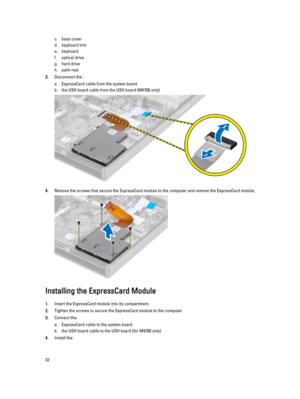 Page 32c.base cover
d.keyboard trim
e.keyboard
f.optical drive
g.hard drive 
h.palm rest
3.Disconnect the :
a.ExpressCard cable from the system board
b.the USH board cable from the USH board (M4700 only)
4.Remove the screws that secure the ExpressCard module to the computer and remove the ExpressCard module.
Installing the ExpressCard Module
1.Insert the ExpressCard module into its compartment.
2.Tighten the screws to secure the ExpressCard module to the computer
3.Connect the:
a.ExpressCard cable to the system...