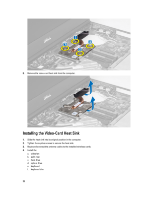 Page 366.Remove the video-card heat sink from the computer.
Installing the Video-Card Heat Sink
1.Slide the heat sink into its original position in the computer.
2.Tighten the captive screws to secure the heat sink.
3.Route and connect the antenna cables to the installed wireless cards.
4.Install the:
a.video fan
b.palm rest
c.hard drive
d.optical drive
e.keyboard
f.keyboard trim
36 