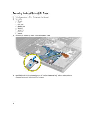 Page 38Removing the Input/Output (I/O) Board
1.Follow the procedures in Before Working Inside Your Computer.
2.Remove the:
a.SD card
b.battery
c.base cover
d.keyboard trim
e.keyboard
f.optical drive
g.hard drive 
h.palmrest
3.Disconnect the ExpressCard module connector from the I/O board.
4.Remove the screw that secures the I/O board to the computer. Lift the right edge of the I/O board upwards to disengage the connector and remove it from computer.
38 