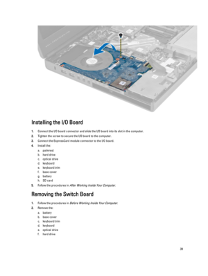 Page 39Installing the I/O Board
1.Connect the I/O board connector and slide the I/O board into its slot in the computer.
2.Tighten the screw to secure the I/O board to the computer.
3.Connect the ExpressCard module connector to the I/O board.
4.Install the:
a.palmrest
b.hard drive 
c.optical drive
d.keyboard
e.keyboard trim
f.base cover
g.battery
h.SD card
5.Follow the procedures in After Working Inside Your Computer.
Removing the Switch Board
1.Follow the procedures in Before Working Inside Your Computer....