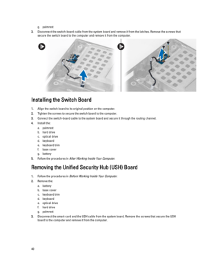 Page 40g.palmrest
3.Disconnect the switch-board cable from the system board and remove it from the latches. Remove the screws that secure the switch board to the computer and remove it from the computer.
Installing the Switch Board
1.Align the switch board to its original position on the computer.
2.Tighten the screws to secure the switch board to the computer.
3.Connect the switch-board cable to the system board and secure it through the routing channel.
4.Install the:
a.palmrest
b.hard drive 
c.optical drive...