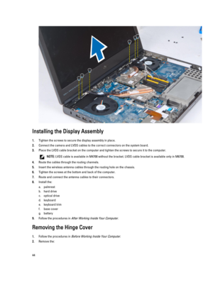 Page 44Installing the Display Assembly
1.Tighten the screws to secure the display assembly in place.
2.Connect the camera and LVDS cables to the correct connectors on the system board.
3.Place the LVDS cable bracket on the computer and tighten the screws to secure it to the computer.
NOTE: LVDS cable is available in M4700 without the bracket. LVDS cable bracket is available only in M6700.
4.Route the cables through the routing channels.
5.Insert the wireless antenna cables through the routing hole on the...