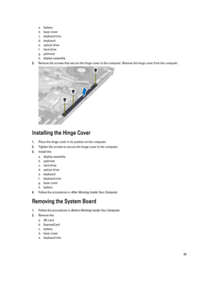 Page 45a.battery
b.base cover
c.keyboard trim
d.keyboard
e.optical drive
f.hard drive 
g.palmrest
h.display assembly
3.Remove the screws that secure the hinge cover to the computer. Remove the hinge cover from the computer.
Installing the Hinge Cover
1.Place the hinge cover in its position on the computer.
2.Tighten the screws to secure the hinge cover to the computer.
3.Install the:
a.display assembly
b.palmrest
c.hard drive 
d.optical drive
e.keyboard
f.keyboard trim
g.base cover
h.battery
4.Follow the...