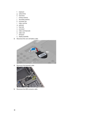 Page 46f.keyboard
g.optical drive
h.hard drive 
i.primary memory
j.secondary memory
k.processor fan
l.video-card fan
m.palmrest
n.heat sink
o.processor
p.video-card heat sink
q.video card
r.I/O board
s.display assembly
3.Disconnect the coin-cell battery cable.
4.Disconnect the bluetooth cable.
5.Disconnect the USH connector cable.
46 