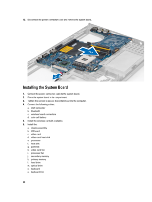 Page 4810.Disconnect the power connector cable and remove the system board.
Installing the System Board
1.Connect the power connector cable to the system board.
2.Place the system board in its compartment.
3.Tighten the screws to secure the system board to the computer.
4.Connect the following cables:
a.USH connector
b.bluetooth
c.wireless board connectors
d.coin-cell battery
5.Install the wireless cards (if available).
6.Install the:
a.display assembly
b.I/O board
c.video card
d.video-card heat sink...
