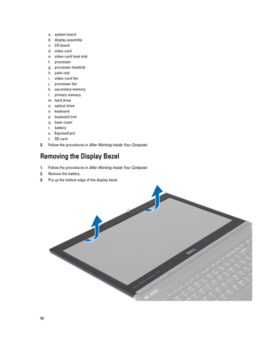 Page 50a.system board
b.display assembly
c.I/O board
d.video card
e.video-card heat sink
f.processor
g.processor heatsink
h.palm rest
i.video-card fan
j.processor fan
k.secondary memory
l.primary memory
m.hard drive 
n.optical drive
o.keyboard
p.keyboard trim
q.base cover
r.battery
s.ExpressCard
t.SD card
3.Follow the procedures in After Working Inside Your Computer.
Removing the Display Bezel
1.Follow the procedures in After Working Inside Your Computer.
2.Remove the battery.
3.Pry up the bottom edge of the...