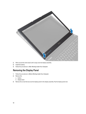 Page 522.Work around the entire bezel until it snaps onto the display assembly.
3.Install the battery.
4.Follow the procedures in After Working Inside Your Computer.
Removing the Display Panel
1.Follow the procedures in Before Working Inside Your Computer.
2.Remove the:
a.battery
b.display bezel
3.Remove the screw that secures the display panel to the display assembly. Flip the display panel over.
52 