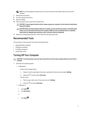 Page 7NOTE: To avoid damaging the system board, you must remove the main battery before you service the 
computer.
7.Remove the main battery.
8.Turn the computer top-side up.
9.Open the display.
10.Press the power button to ground the system board.
CAUTION: To guard against electrical shock, always unplug your computer from the electrical outlet before 
opening the display.
CAUTION: Before touching anything inside your computer, ground yourself by touching an unpainted metal 
surface, such as the metal at the...
