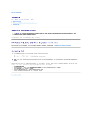 Page 16Back to Contents Page    
Appendix  
 
Safety Instructions  
FCC Notice (U.S. Only) and Other Regulatory Information  
Contacting Dell  
 
WARNING: Safety Instructions  
For information on safety instructions, see the  Safety Information .  
FCC Notice (U.S. Only) and Other Regulatory Information  
For FCC notices and other regulatory information, see the regulatory compliance website located at  www.dell.com
egulatory_compliance .  
Contacting Dell  
  To contact Dell electronically, you can access the...