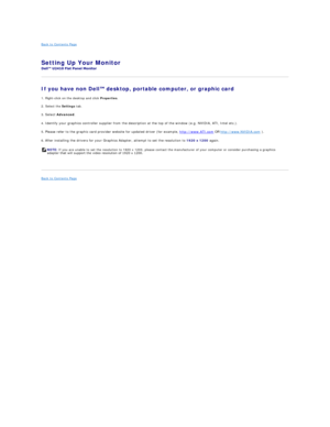 Page 18Back to Contents Page    
Setting Up Your Monitor   
 
If you have non Dell  desktop, portable computer, or graphic card  
1. Right - click on the desktop and click  Properties .  
2. Select the  Settings  tab.  
3.  Select   Advanced .  
4.  Identify your graphics controller supplier from the description at the top of the window (e.g. NVIDIA, ATI, Intel etc.).   
5.  Please refer to the graphic card provider website for updated driver (for example,   http://www.ATI.com  OR   http://www.NVIDIA.com  )....
