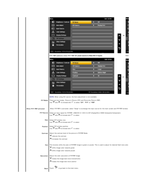 Page 26 
  PIP Mode  
When  PIP/PBP activated
PIP  Source  
Size  
Position  
Contrast  
Hue  
Saturation  
Back   PIP /PBP submenu when PIP/PBP ON - PIP/PBP submenu when PIP/PBP ON
  or  
NOTE:   When using DVI source, the Auto adjustment is not available.  
There are  two modes: Picture in Picture (PIP) and Picture by Picture (PBP)  
Use   to select  Off ,  PIP  or  PBP .  
When PIP /P BP is activated, select Swap to exchange the input source for the main screen and PIP/PBP window.
Select an input signal for...