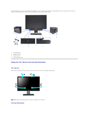 Page 31The Dell Soundbar is a stereo two channel system adaptable to mount on Dell flat panel displays. The Soundbar has a rotary volume and on/off control to 
adjust the overall system level, a blue LED for power indication, and two audio headset jacks.  
 
 
Using the Tilt, Swivel and Vertical Extension  
 
Tilt/Swivel  
With the built - in pedestal, you can tilt and/or swivel the monitor for the most comfortable viewing angle.  
 
Vertical Extension    1 Attach Mechanism 
2 Headphone Jacks 
3 Power Indicator...