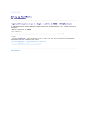 Page 34Back to Contents Page   
Setting Up Your Monitor   
 
Important instructions to set the display resolution to 1920 x 1200 (Maximum)  
For optimal display performance while using the Microsoft Windows operating systems, set the display resolution to 1920 x 1200 pixels by performing the 
following steps:  
1. Right - click on the desktop and click  Properties .  
2. Select the  Settings  tab.  
3. Move the slider - bar to the right by pressing and holding left - mouse button and adjust the screen...