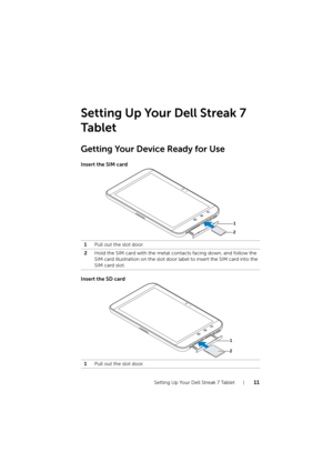 Page 11Setting Up Your Dell Streak 7 Tablet11
Setting Up Your Dell Streak 7 
Ta b l e t
Getting Your Device Ready for Use
Insert the SIM card
Insert the SD card
1Pull out the slot door.
2Hold the SIM card with the metal contacts facing down, and follow the 
SIM card illustration on the slot door label to insert the SIM card into the 
SIM card slot.
1Pull out the slot door.
2
1
2
1
LG7_bk0.book  Page 11  Tuesday, December 28, 2010  6:15 PM 