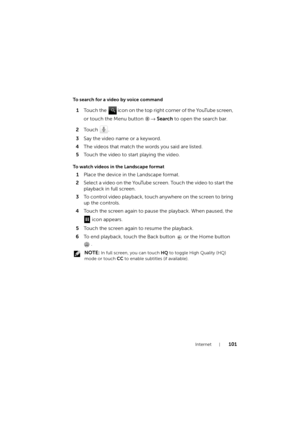 Page 101Internet101
To search for a video by voice command
1Touch the   icon on the top right corner of the YouTube screen, 
or touch the Menu button → Search to open the search bar.
2To u c h  .
3Say the video name or a keyword.
4The videos that match the words you said are listed.
5Touch the video to start playing the video.
To watch videos in the Landscape format
1Place the device in the Landscape format.
2Select a video on the YouTube screen. Touch the video to start the 
playback in full screen.
3To control...