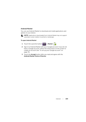 Page 103Internet103
Android Market
You can use Android Market to download and install applications and 
games on your device.
 NOTE: Applications downloaded from Android Market may not support 
automatic screen rotation to portrait or landscape.
To open Android Market
1Touch the Launcher button → Market .
2Sign in to Android Ma rket with your Google account. If you do not 
have a Google account, follow the instructions on the screen to 
create an account (see "To set up your Google account" on 
page...