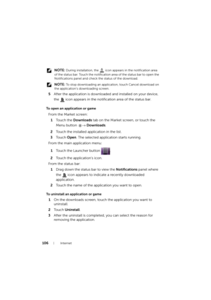 Page 106106Internet
 NOTE: During installation, the   icon appears in the notification area 
of the status bar. Touch the notification area of the status bar to open the 
Notifications panel and check the status of the download.
 
NOTE: To stop downloading an application, touch Cancel download on 
the application’s downloading screen.
5After the application is downloaded and installed on your device, 
the 
 icon appears in the notification area of the status bar.
To open an application or game
To uninstall an...