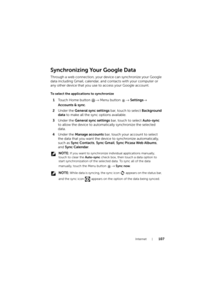 Page 107Internet107
Synchronizing Your Google Data
Through a web connection, your device can synchronize your Google 
data including Gmail, calendar, and contacts with your computer or 
any other device that you use to access your Google account.
To select the applications to synchronize
1To u c h  H o m e  b u t t o n  → Menu button → Settings→ 
Accounts & sync.
2Under the General sync settings bar, touch to select Background 
data to make all the sync options available.
3Under the General sync settings bar,...