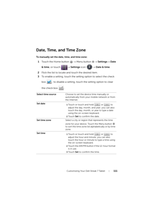 Page 111Customizing Your Dell Streak 7 Tablet111
Date, Time, and Time Zone
To manually set the date, time, and time zone:
1Touch the Home button → Menu button → Settings→ Date 
& time, or touch → Settings icon → Date & time.
2Flick the list to locate and touch the desired item.
3To enable a setting, touch the setting option to select the check 
box  ; to disable a setting, touch the setting option to clear 
the check box  .
Select time sourceChoose to set the device time manually or 
automatically from your...