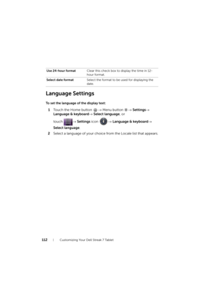 Page 112112Customizing Your Dell Streak 7 Tablet
Language Settings
To set the language of the display text:
1Touch the Home button → Menu button → Settings→ 
Language & keyboard→ Select language, or 
touch → Settings icon → Language & keyboard→ 
Select language.
2Select a language of your choice from the Locale list that appears.
Use 24-hour formatClear this check box to display the time in 12-
hour format.
Select date formatSelect the format to be used for displaying the 
date.
LG7_bk0.book  Page 112  Tuesday,...