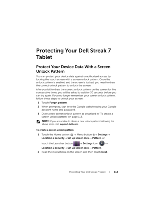 Page 113Protecting Your Dell Streak 7 Tablet113
Protecting Your Dell Streak 7 
Ta b l e t
Protect Your Device Data With a Screen
Unlock Pattern
You can protect your device data against unauthorized access by 
locking the touch screen with a screen unlock pattern. Once the 
unlock pattern is enabled and the screen is locked, you need to draw 
the correct unlock pattern to unlock the screen.
After you fail to draw the correct unlock pattern on the screen for five 
consecutive times, you will be asked to wait for...
