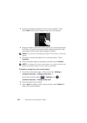 Page 114114Protecting Your Dell Streak 7 Tablet
3Study the animated example of how to draw a pattern. Then 
touch Next when you are ready to draw your own pattern.
4Drag your finger to draw the unlock pattern by connecting at least 
four dots in a vertical, horizontal and/or diagonal direction. Take 
your finger off the screen when a pattern is drawn.
 NOTE: You must touch and drag your finger on the screen to create the 
pattern.
5The device records the pattern if it is correctly drawn. Touch 
Continue.
6Draw...