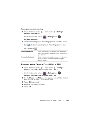 Page 115Protecting Your Dell Streak 7 Tablet115
To change unlock pattern settings
1Touch the Home button → Menu button → Settings→ 
Location & security, or 
touch the Launcher button → Settings icon → 
Location & security.
2To enable a setting, touch the setting option to select the check 
box  ; to disable a setting, touch the setting option to clear 
the check box  .
Protect Your Device Data With a PIN
1Touch the Home button → Menu button → Settings→ 
Location & security→ Set up screen lock→ PIN, or 
touch the...