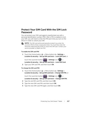 Page 117Protecting Your Dell Streak 7 Tablet117
Protect Your SIM Card With the SIM Lock
Password
You can protect your SIM card against unauthorized use with a 
personal identification number (PIN). After a PIN is enabled to lock 
your SIM, you will need to enter the PIN each time you turn on the 
device in order to unlock your SIM.
 NOTE: The SIM card will be permanently locked if you enter the 
incorrect PIN for three consecutive times. You must then enter the 
Personal Unblocking Key (PUK) to unlock the SIM...